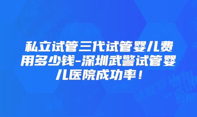 私立试管三代试管婴儿费用多少钱-深圳武警试管婴儿医院成功率！