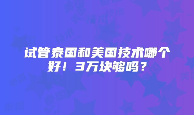 试管泰国和美国技术哪个好！3万块够吗？