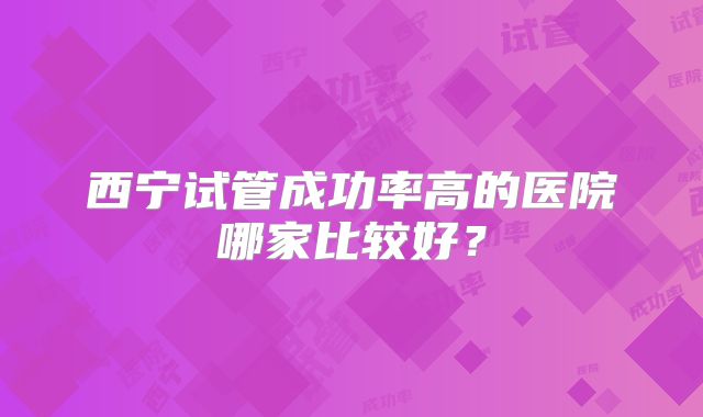 西宁试管成功率高的医院哪家比较好?