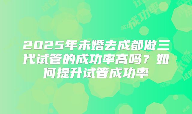 2025年未婚去成都做三代试管的成功率高吗?如何提升试管成功率