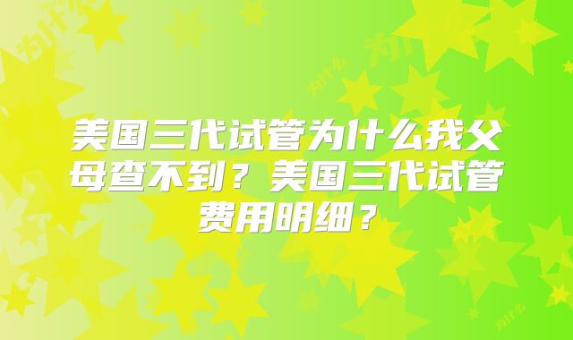 美国三代试管为什么我父母查不到？美国三代试管费用明细？