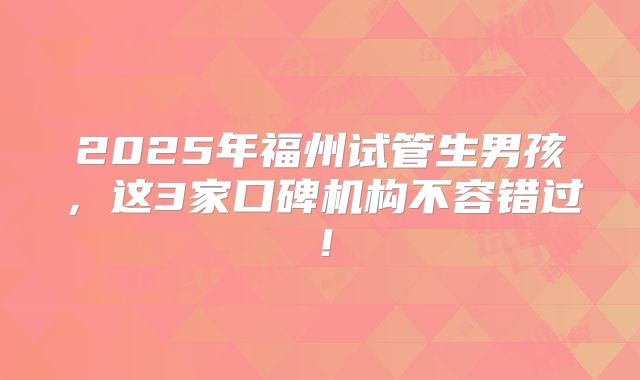 2025年福州试管生男孩,这3家口碑机构不容错过!