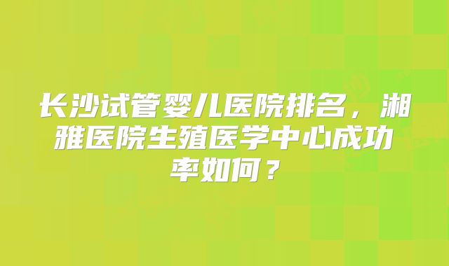 长沙试管婴儿医院排名，湘雅医院生殖医学中心成功率如何？