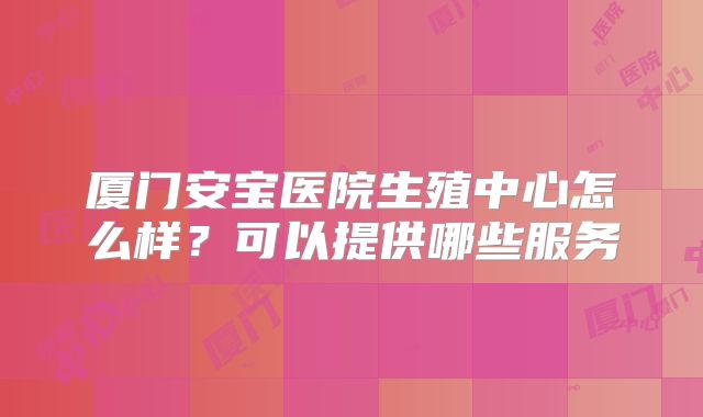 厦门安宝医院生殖中心怎么样？可以提供哪些服务