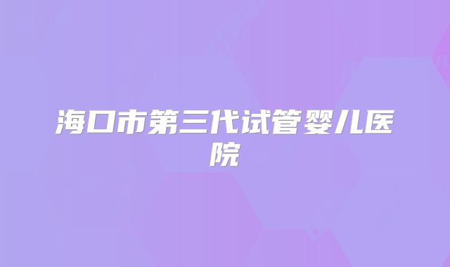 海口市第三代试管婴儿医院