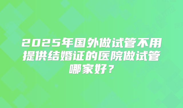 2025年国外做试管不用提供结婚证的医院做试管哪家好？