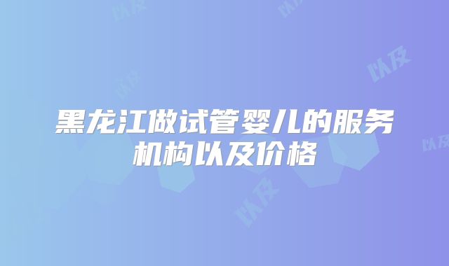黑龙江做试管婴儿的服务机构以及价格