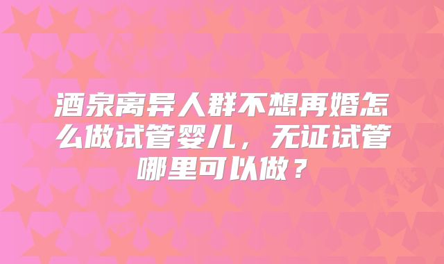 酒泉离异人群不想再婚怎么做试管婴儿，无证试管哪里可以做？