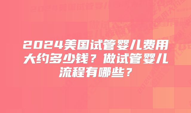 2024美国试管婴儿费用大约多少钱?做试管婴儿流程有哪些?