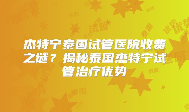 杰特宁泰国试管医院收费之谜？揭秘泰国杰特宁试管治疗优势