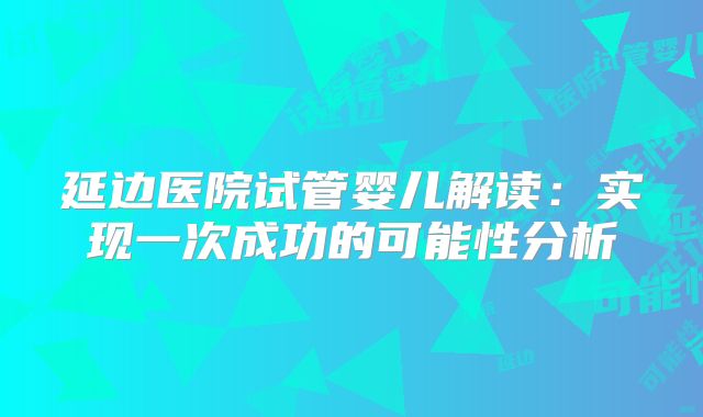 延边医院试管婴儿解读：实现一次成功的可能性分析
