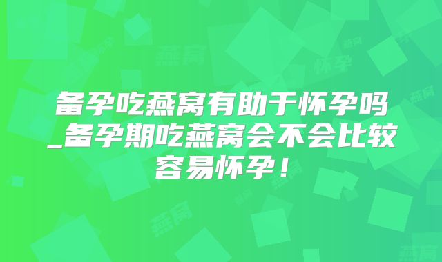 备孕吃燕窝有助于怀孕吗_备孕期吃燕窝会不会比较容易怀孕!