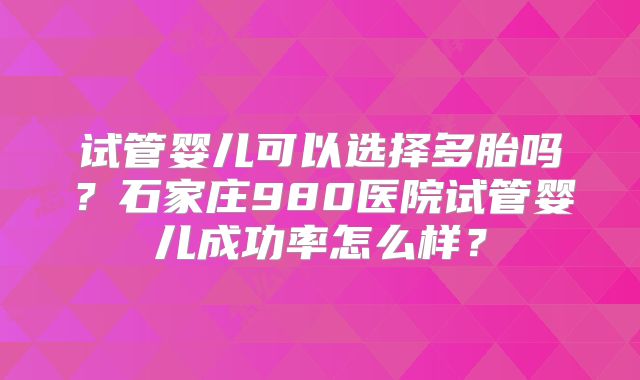 试管婴儿可以选择多胎吗？石家庄980医院试管婴儿成功率怎么样？