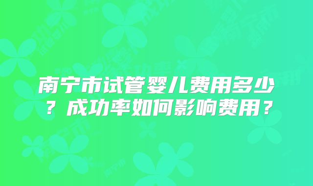南宁市试管婴儿费用多少？成功率如何影响费用？