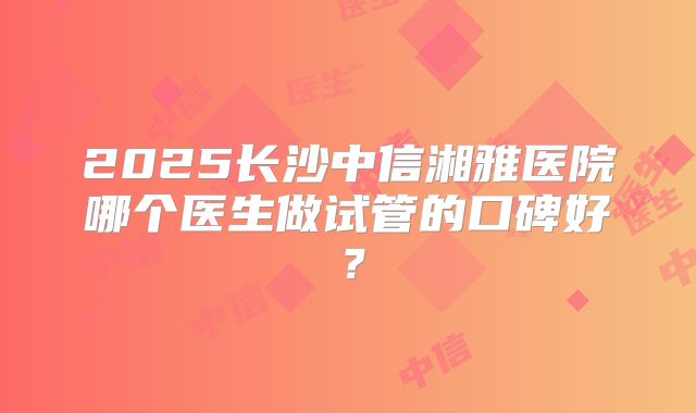 2025长沙中信湘雅医院哪个医生做试管的口碑好?
