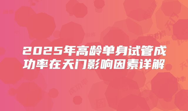 2025年高龄单身试管成功率在天门影响因素详解