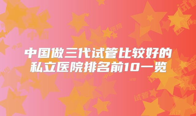 中国做三代试管比较好的私立医院排名前10一览