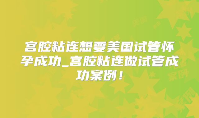 宫腔粘连想要美国试管怀孕成功_宫腔粘连做试管成功案例！