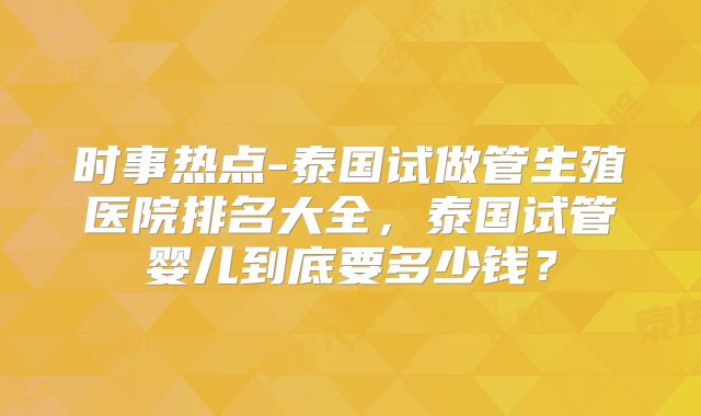 时事热点-泰国试做管生殖医院排名大全,泰国试管婴儿到底要多少钱?