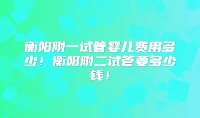 衡阳附一试管婴儿费用多少！衡阳附二试管要多少钱！
