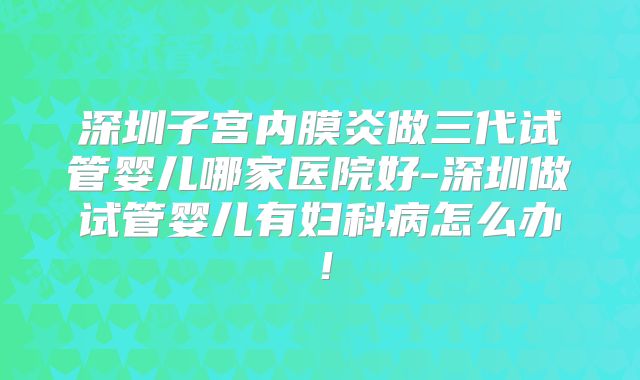 深圳子宫内膜炎做三代试管婴儿哪家医院好-深圳做试管婴儿有妇科病怎么办!