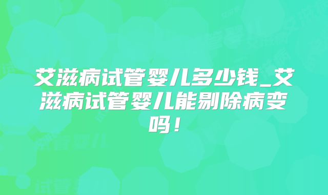 艾滋病试管婴儿多少钱_艾滋病试管婴儿能剔除病变吗！