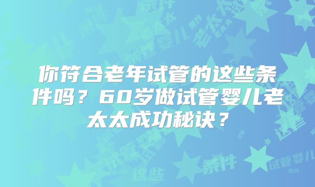 你符合老年试管的这些条件吗？60岁做试管婴儿老太太成功秘诀？