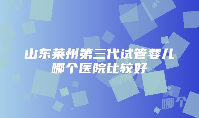 山东莱州第三代试管婴儿哪个医院比较好
