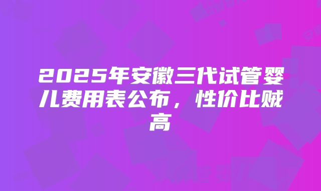 2025年安徽三代试管婴儿费用表公布，性价比贼高