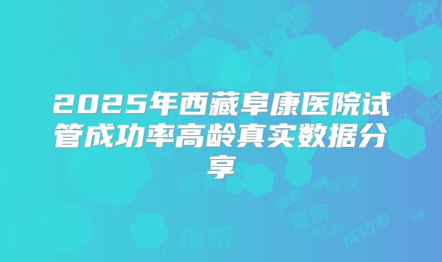 2025年西藏阜康医院试管成功率高龄真实数据分享