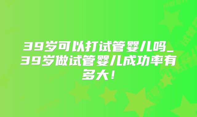 39岁可以打试管婴儿吗_39岁做试管婴儿成功率有多大！