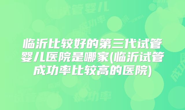 临沂比较好的第三代试管婴儿医院是哪家(临沂试管成功率比较高的医院)