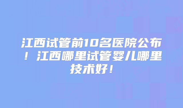 江西试管前10名医院公布！江西哪里试管婴儿哪里技术好！