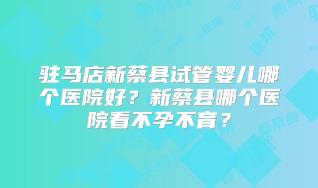 驻马店新蔡县试管婴儿哪个医院好?新蔡县哪个医院看不孕不育?