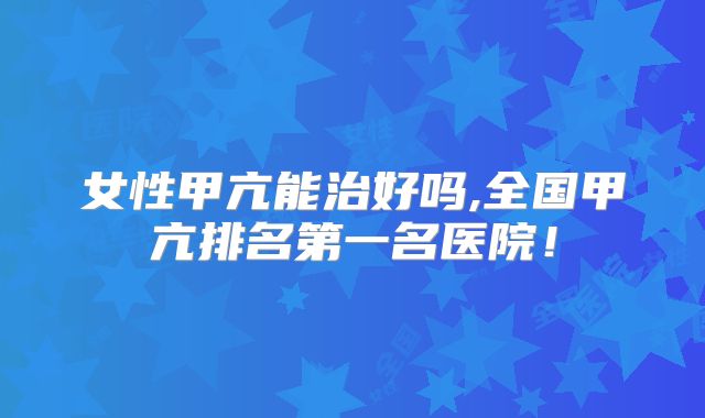 女性甲亢能治好吗,全国甲亢排名第一名医院！
