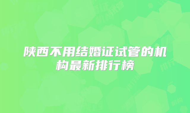陕西不用结婚证试管的机构最新排行榜