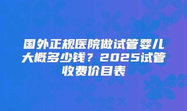 国外正规医院做试管婴儿大概多少钱？2025试管收费价目表