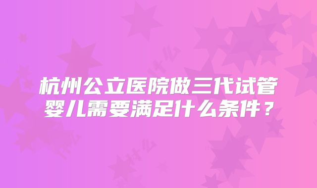 杭州公立医院做三代试管婴儿需要满足什么条件?