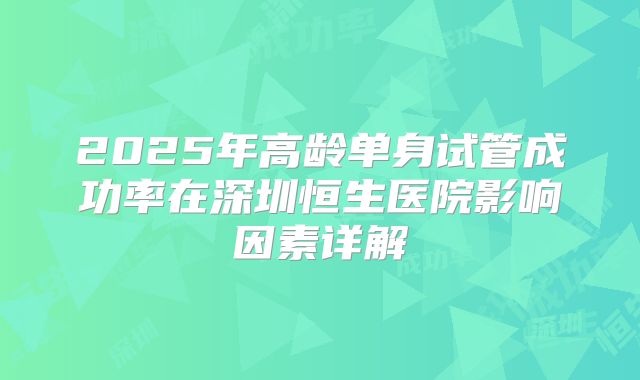 2025年高龄单身试管成功率在深圳恒生医院影响因素详解