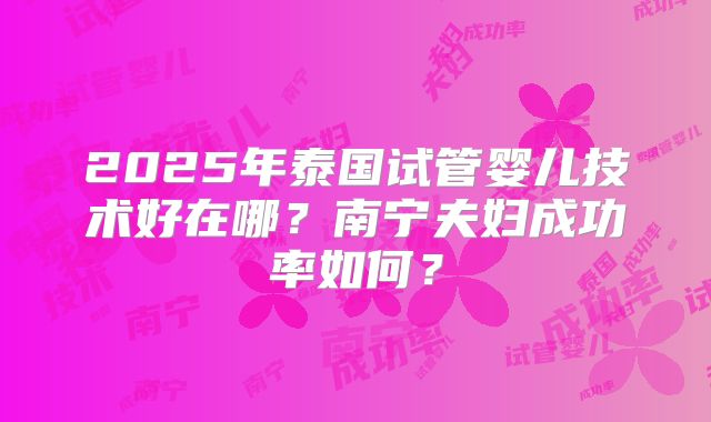 2025年泰国试管婴儿技术好在哪？南宁夫妇成功率如何？