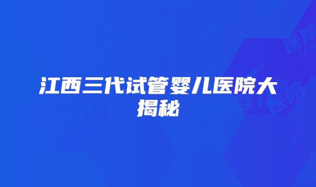 江西三代试管婴儿医院大揭秘