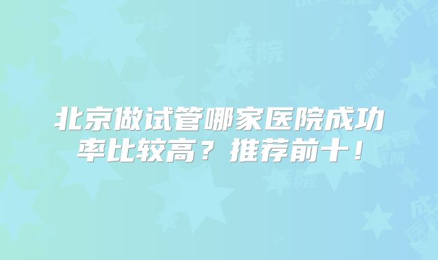 北京做试管哪家医院成功率比较高?推荐前十!