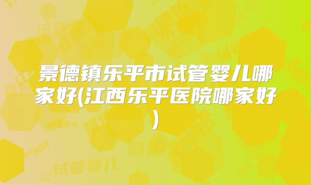 景德镇乐平市试管婴儿哪家好(江西乐平医院哪家好)