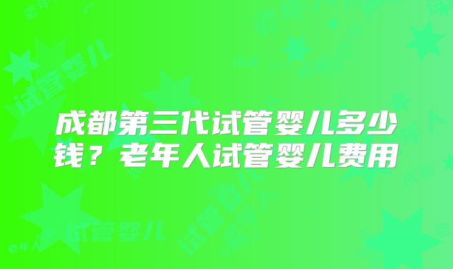 成都第三代试管婴儿多少钱？老年人试管婴儿费用