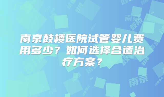 南京鼓楼医院试管婴儿费用多少？如何选择合适治疗方案？