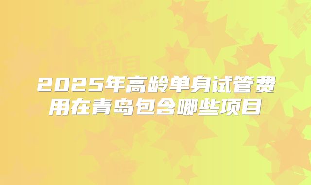 2025年高龄单身试管费用在青岛包含哪些项目