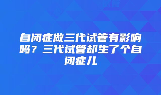 自闭症做三代试管有影响吗？三代试管却生了个自闭症儿