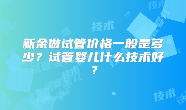 新余做试管价格一般是多少？试管婴儿什么技术好？