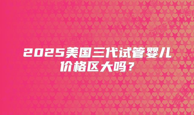 2025美国三代试管婴儿价格区大吗？