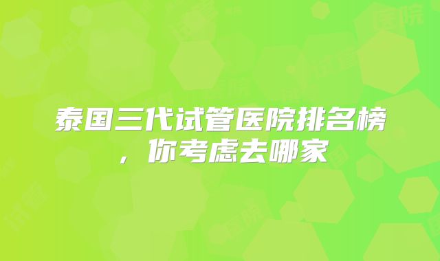 泰国三代试管医院排名榜，你考虑去哪家